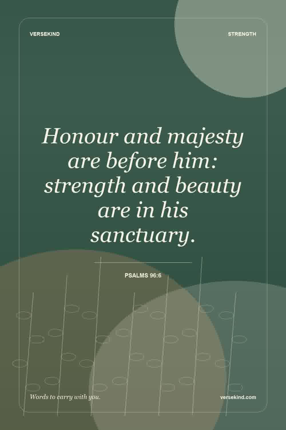 Honour and majesty are before him: strength and beauty are in his sanctuary. — Psalms 96:6