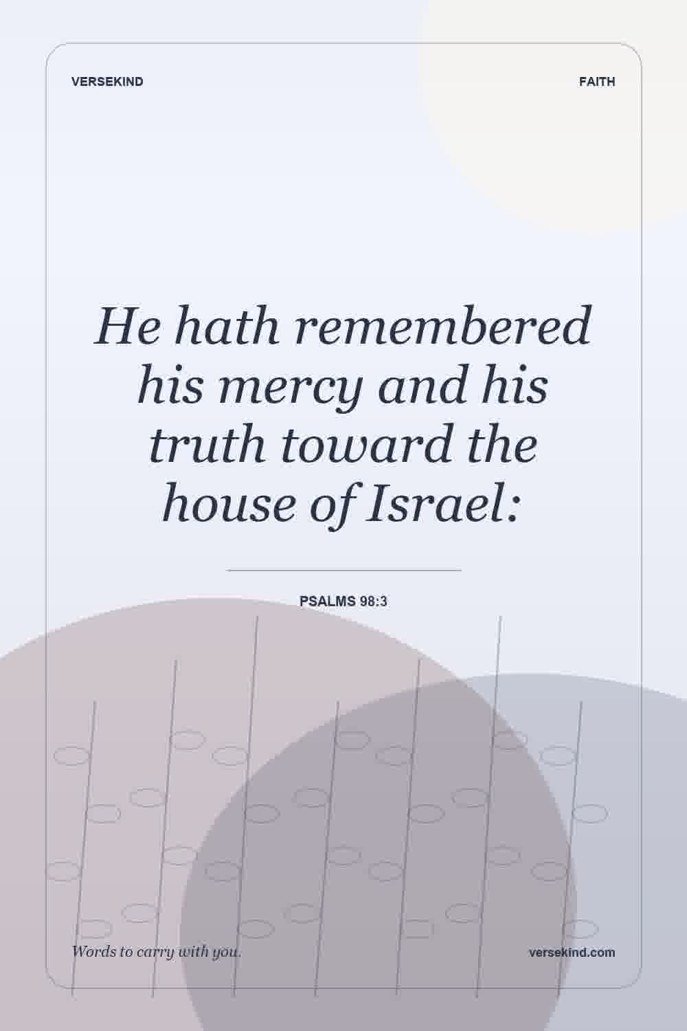 He hath remembered his mercy and his truth toward the house of Israel: — Psalms 98:3