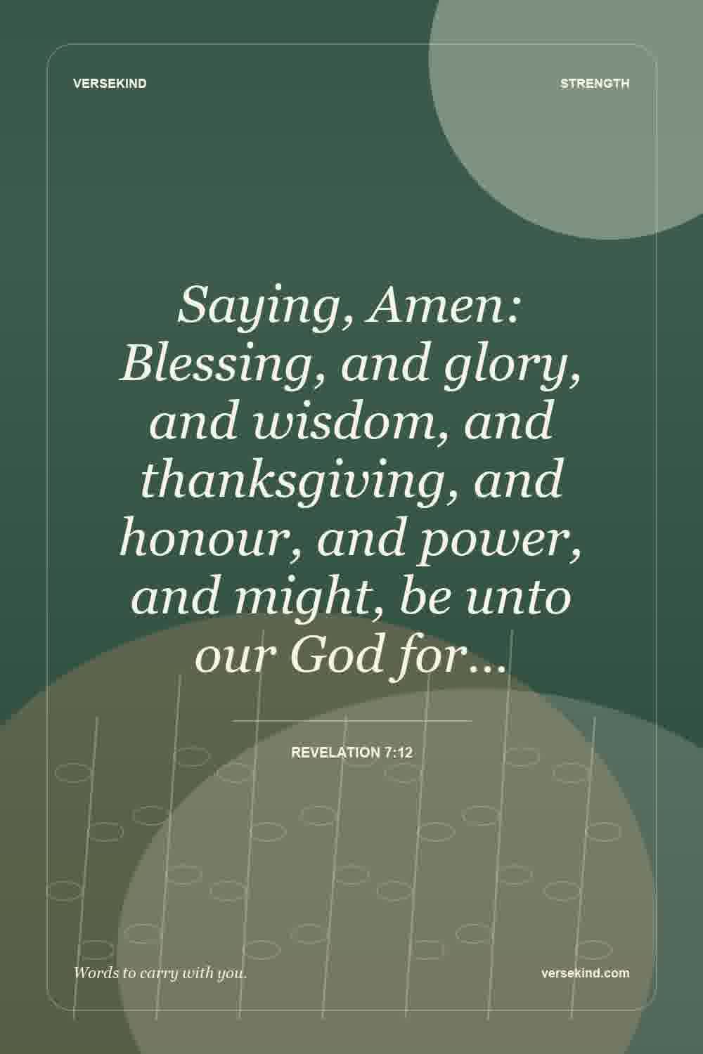 Saying, Amen: Blessing, and glory, and wisdom, and thanksgiving, and honour, and power, and might, be unto our God for… — Revelation 7:12