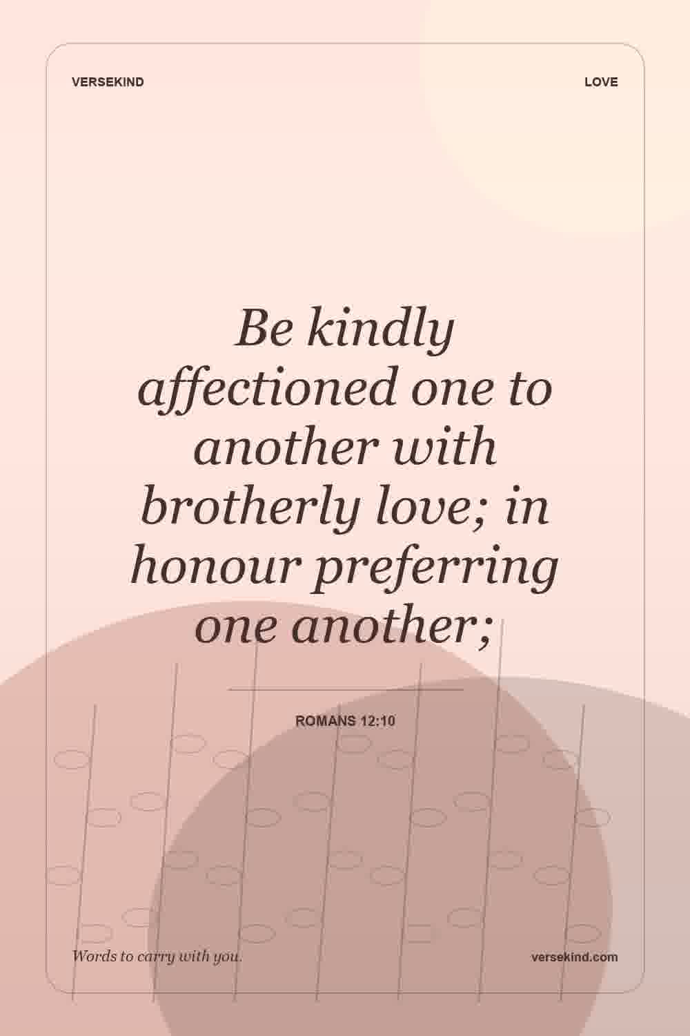 Be kindly affectioned one to another with brotherly love; in honour preferring one another; — Romans 12:10