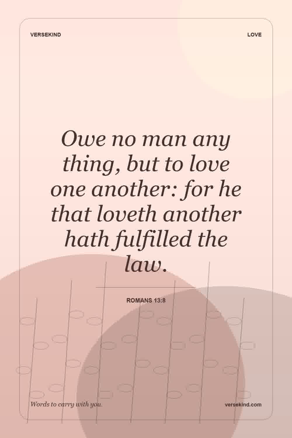 Owe no man any thing, but to love one another: for he that loveth another hath fulfilled the law. — Romans 13:8