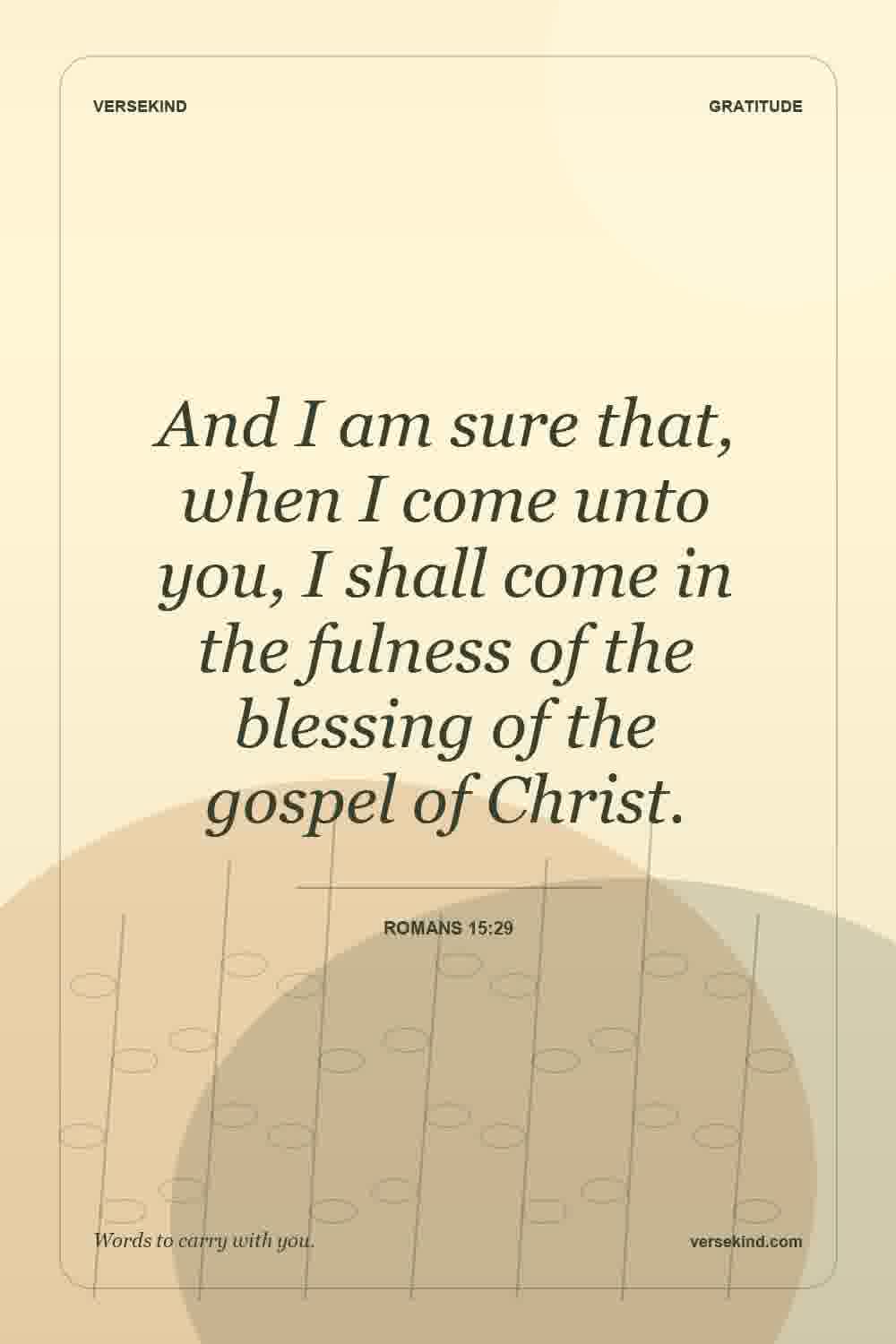 And I am sure that, when I come unto you, I shall come in the fulness of the blessing of the gospel of Christ. — Romans 15:29
