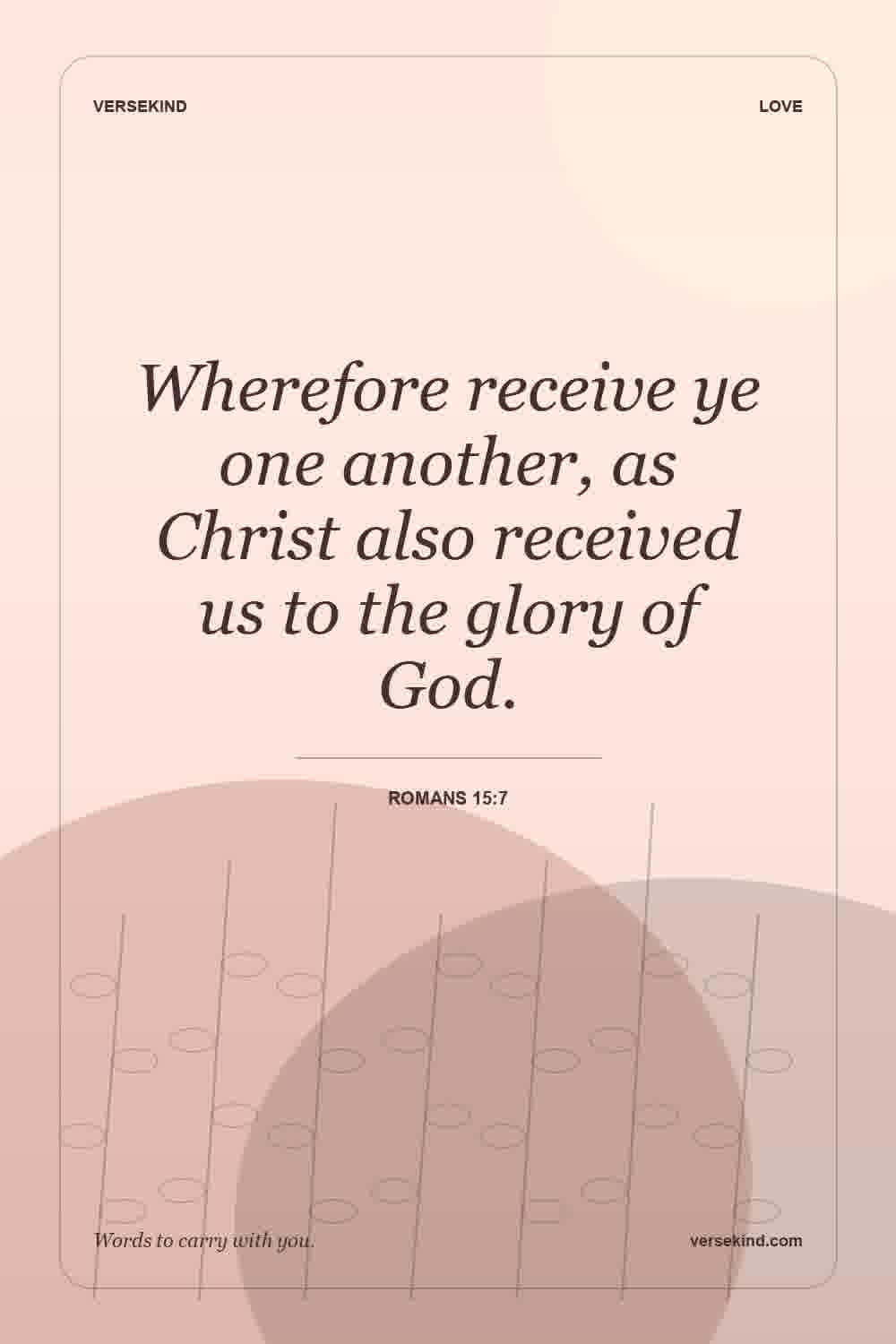 Wherefore receive ye one another, as Christ also received us to the glory of God. — Romans 15:7