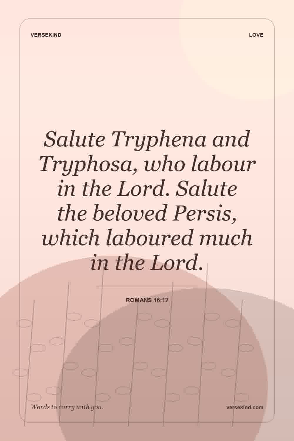 Salute Tryphena and Tryphosa, who labour in the Lord. Salute the beloved Persis, which laboured much in the Lord. — Romans 16:12