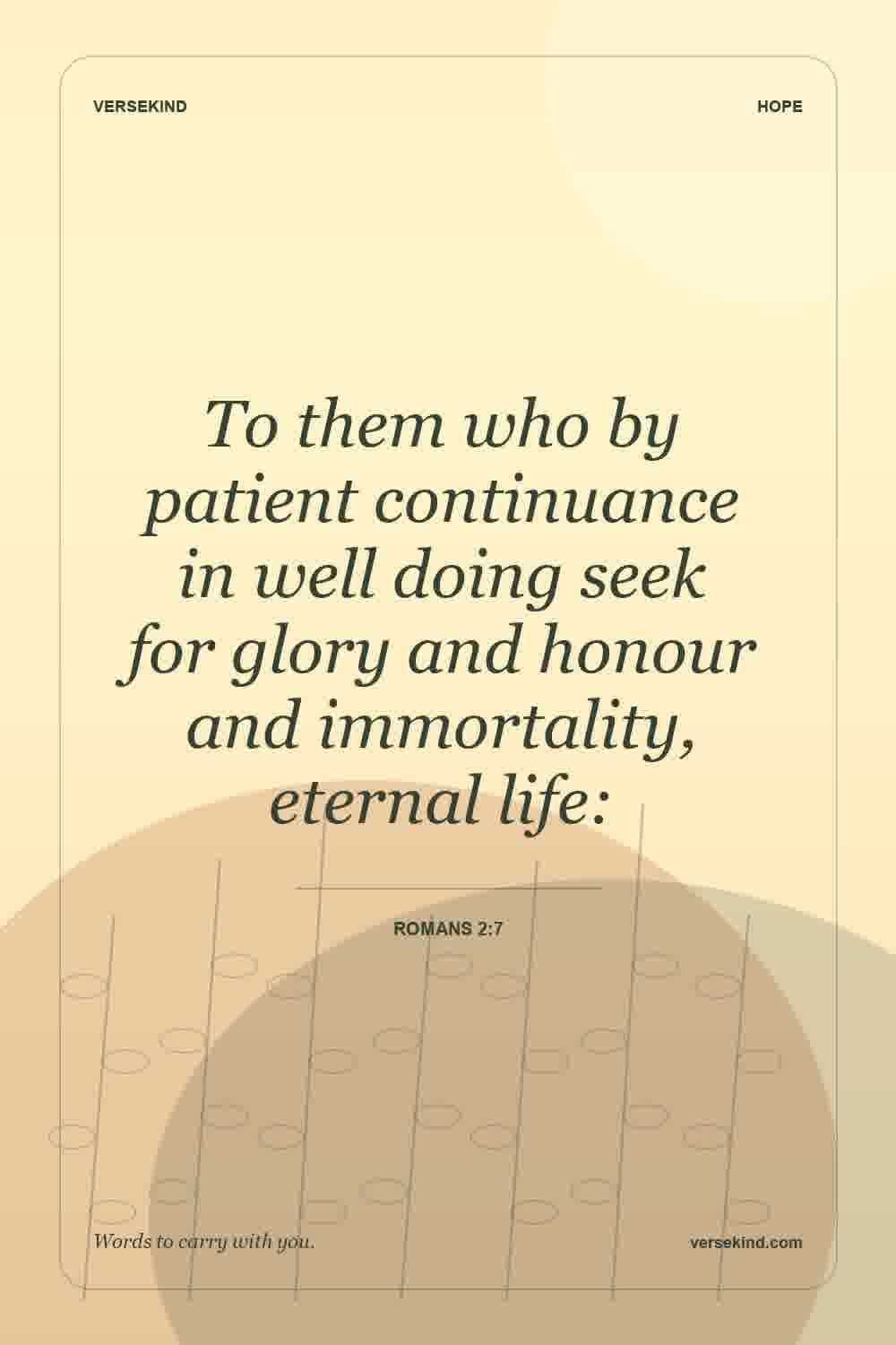 To them who by patient continuance in well doing seek for glory and honour and immortality, eternal life: — Romans 2:7