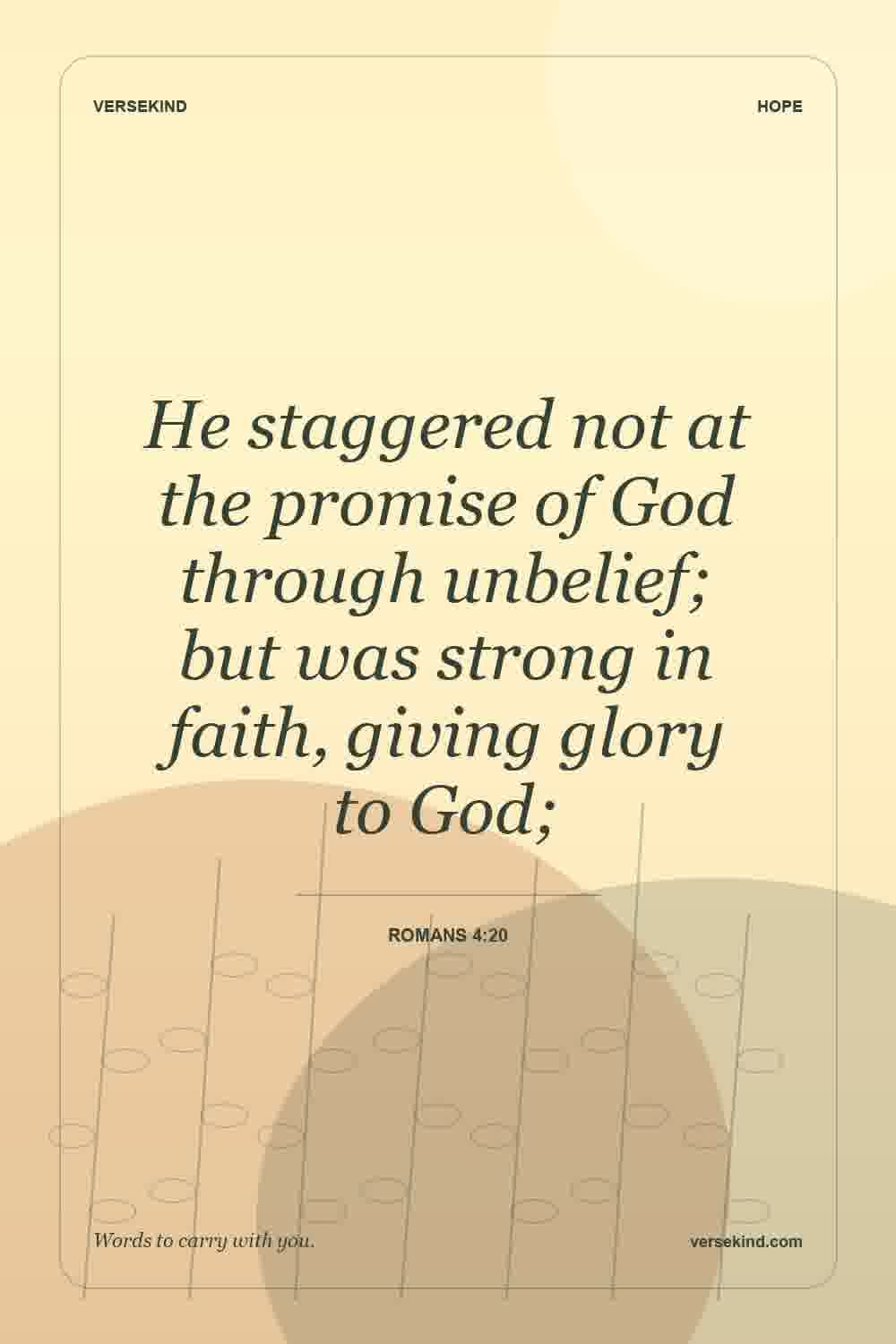 He staggered not at the promise of God through unbelief; but was strong in faith, giving glory to God; — Romans 4:20