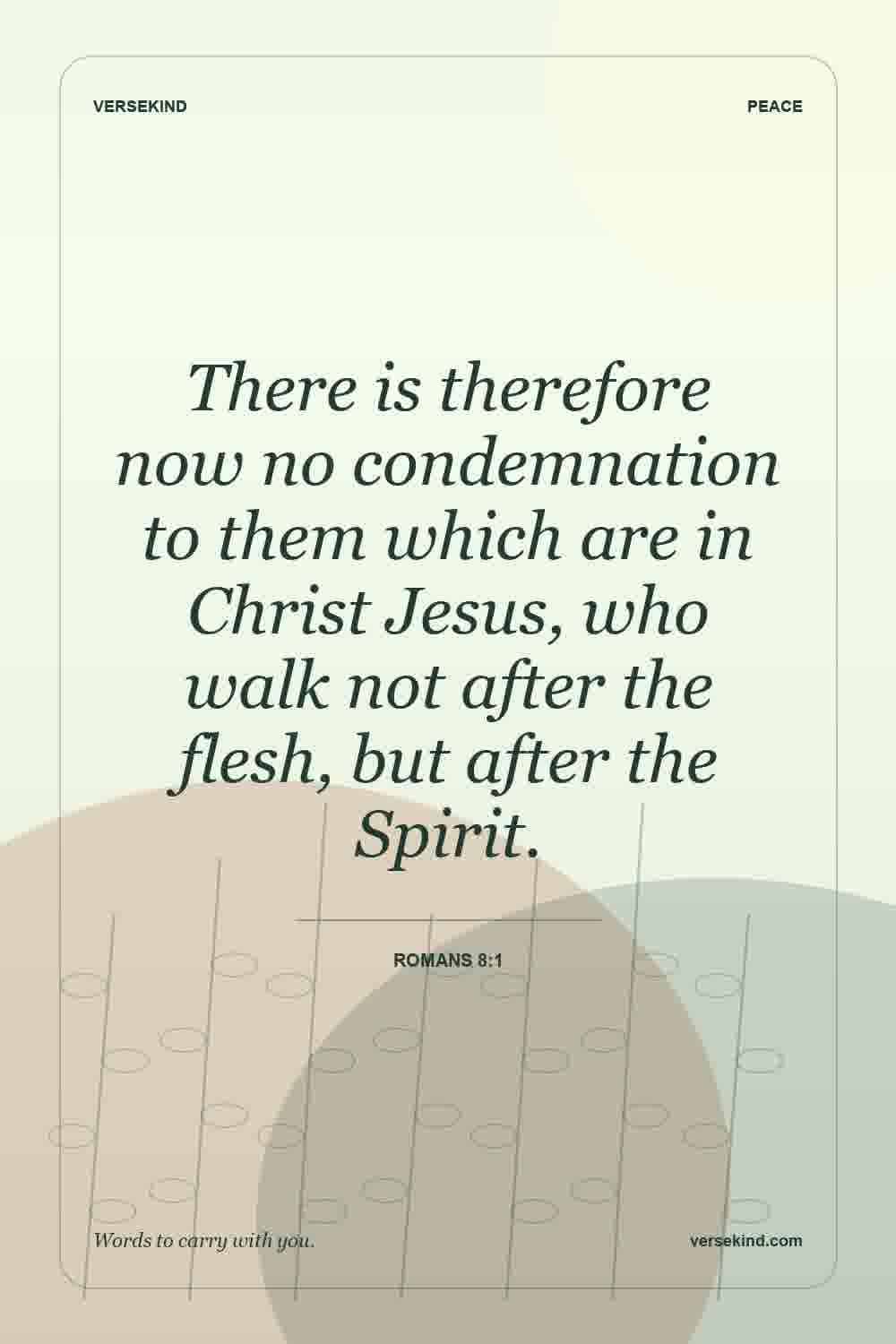 There is therefore now no condemnation to them which are in Christ Jesus, who walk not after the flesh, but after the Spirit. — Romans 8:1