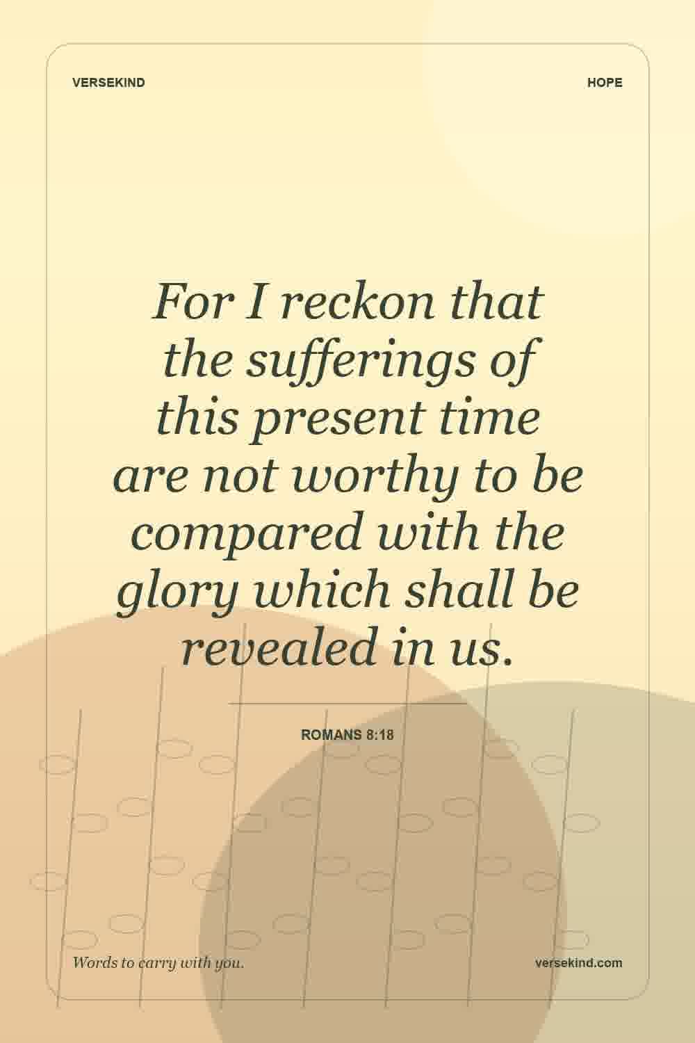 For I reckon that the sufferings of this present time are not worthy to be compared with the glory which shall be revealed in us. — Romans 8:18