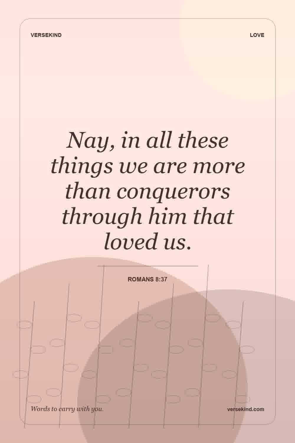 Nay, in all these things we are more than conquerors through him that loved us. — Romans 8:37