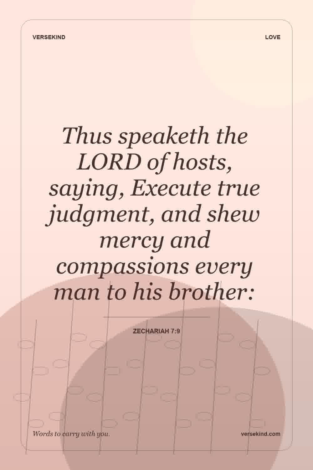 Thus speaketh the LORD of hosts, saying, Execute true judgment, and shew mercy and compassions every man to his brother: — Zechariah 7:9